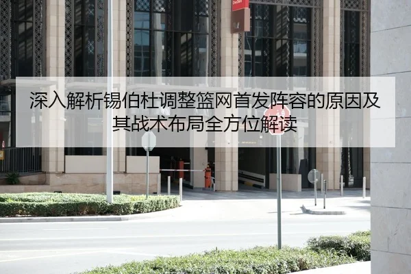 深入解析锡伯杜调整篮网首发阵容的原因及其战术布局全方位解读（HTH SPORTS）