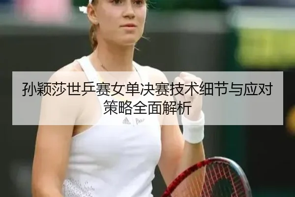 孙颖莎世乒赛女单决赛技术细节与应对策略全面解析 - HTH SPORTS